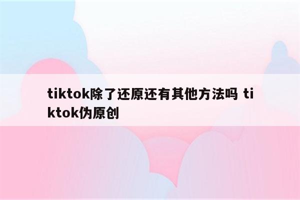 tiktok除了还原还有其他方法吗 tiktok伪原创