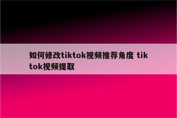 如何修改tiktok视频推荐角度 tiktok视频提取