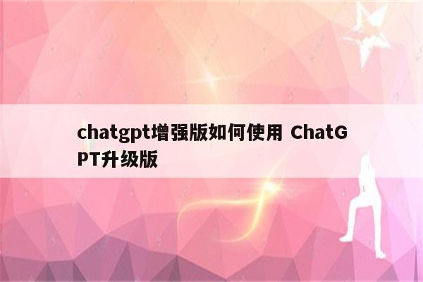 chatgpt增强版如何使用 ChatGPT升级版
