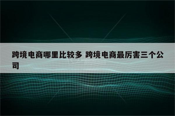 跨境电商哪里比较多 跨境电商最厉害三个公司
