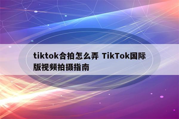 tiktok合拍怎么弄 TikTok国际版视频拍摄指南