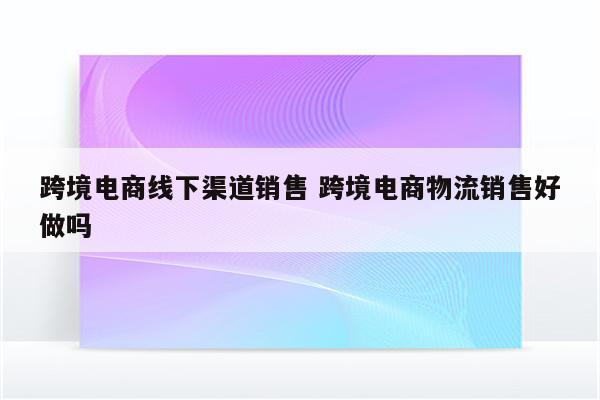 跨境电商线下渠道销售 跨境电商物流销售好做吗
