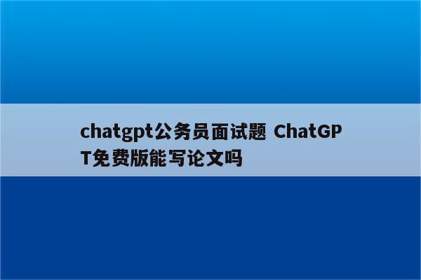 chatgpt公务员面试题 ChatGPT免费版能写论文吗