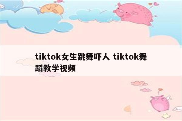 tiktok女生跳舞吓人 tiktok舞蹈教学视频