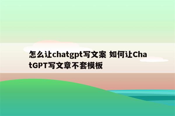 怎么让chatgpt写文案 如何让ChatGPT写文章不套模板