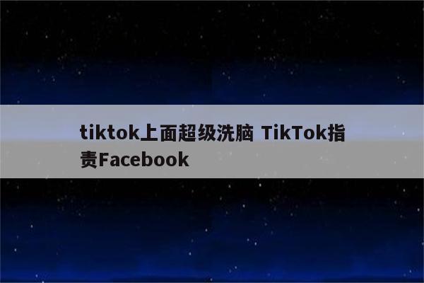 tiktok上面超级洗脑 TikTok指责Facebook