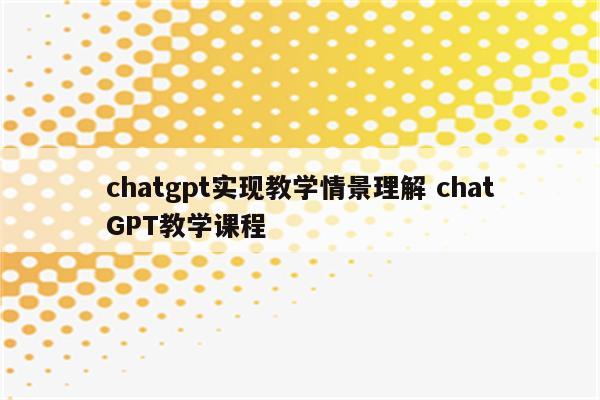 chatgpt实现教学情景理解 chatGPT教学课程