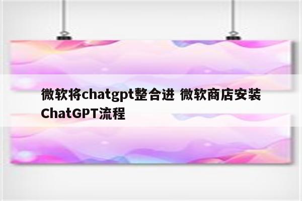 微软将chatgpt整合进 微软商店安装ChatGPT流程