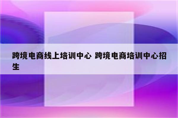 跨境电商线上培训中心 跨境电商培训中心招生