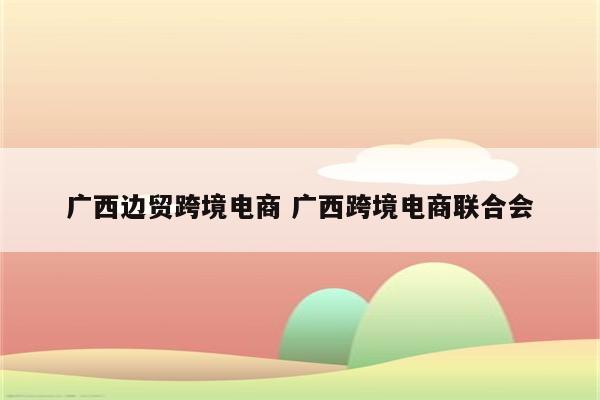 广西边贸跨境电商 广西跨境电商联合会