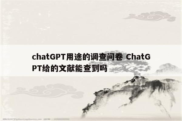 chatGPT用途的调查问卷 ChatGPT给的文献能查到吗