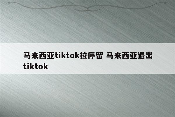 马来西亚tiktok拉停留 马来西亚退出tiktok