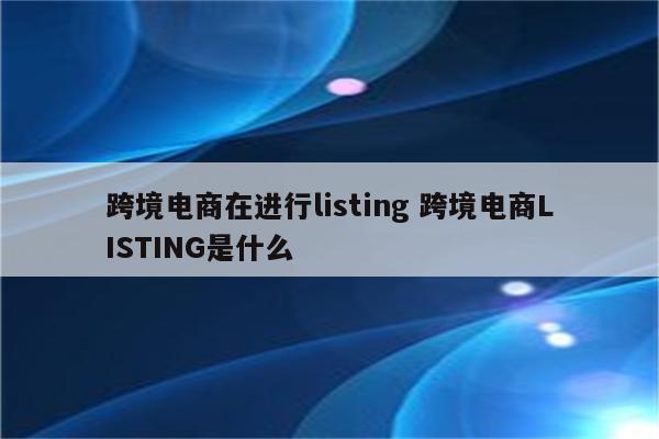 跨境电商在进行listing 跨境电商LISTING是什么