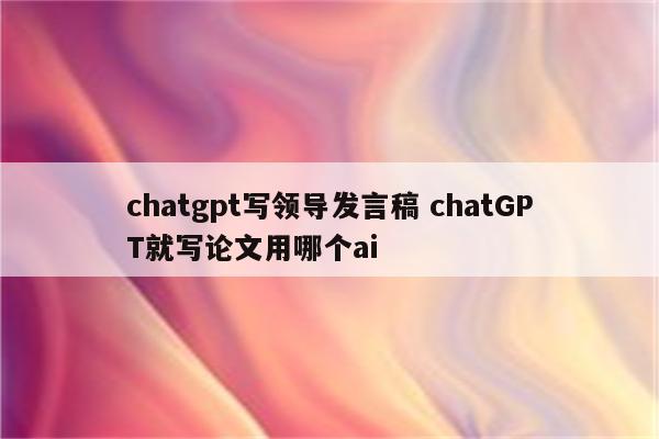 chatgpt写领导发言稿 chatGPT就写论文用哪个ai