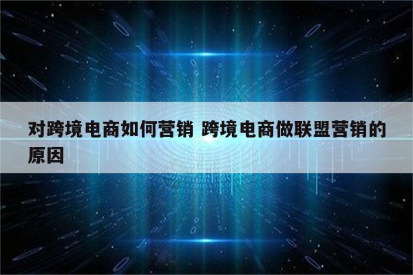 对跨境电商如何营销 跨境电商做联盟营销的原因