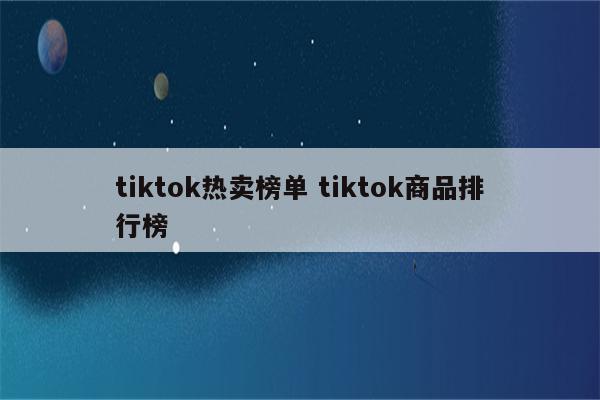 tiktok热卖榜单 tiktok商品排行榜