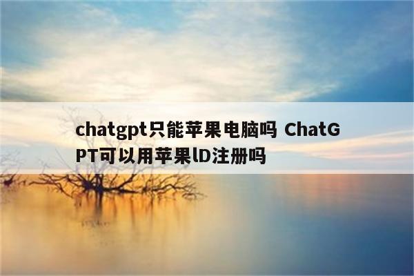 chatgpt只能苹果电脑吗 ChatGPT可以用苹果lD注册吗