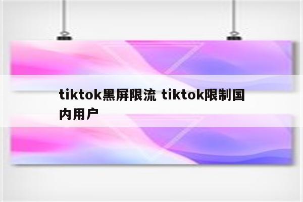 tiktok黑屏限流 tiktok限制国内用户