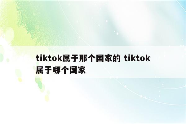 tiktok属于那个国家的 tiktok属于哪个国家