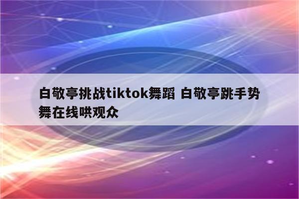 白敬亭挑战tiktok舞蹈 白敬亭跳手势舞在线哄观众