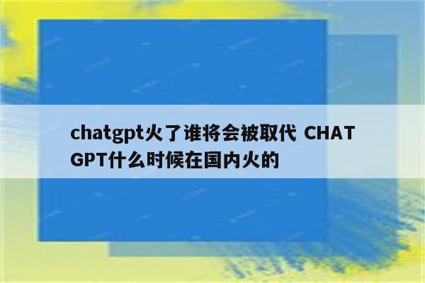 chatgpt火了谁将会被取代 CHATGPT什么时候在国内火的