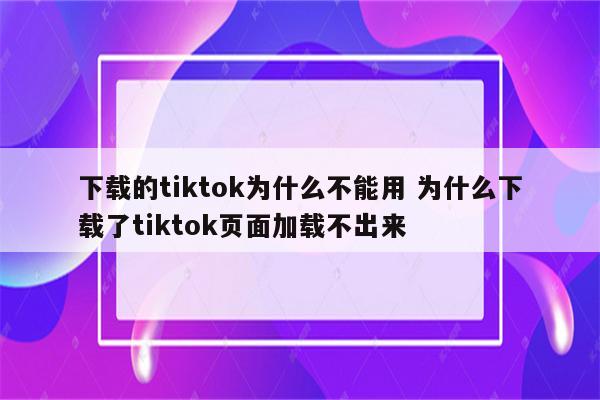 下载的tiktok为什么不能用 为什么下载了tiktok页面加载不出来