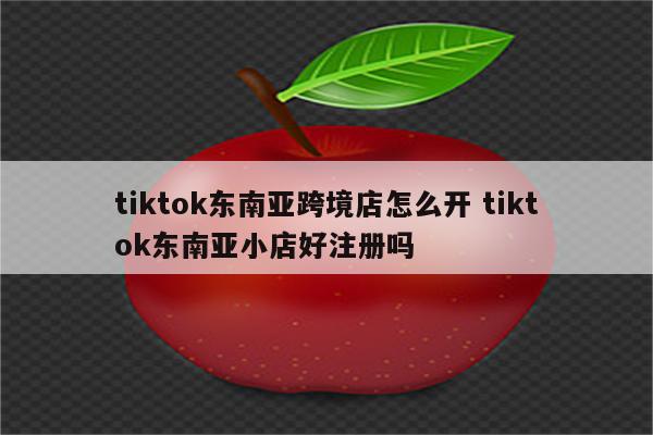 tiktok东南亚跨境店怎么开 tiktok东南亚小店好注册吗