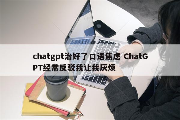 chatgpt治好了口语焦虑 ChatGPT经常反驳我让我厌烦