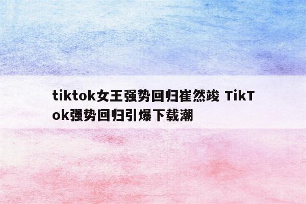 tiktok女王强势回归崔然竣 TikTok强势回归引爆下载潮