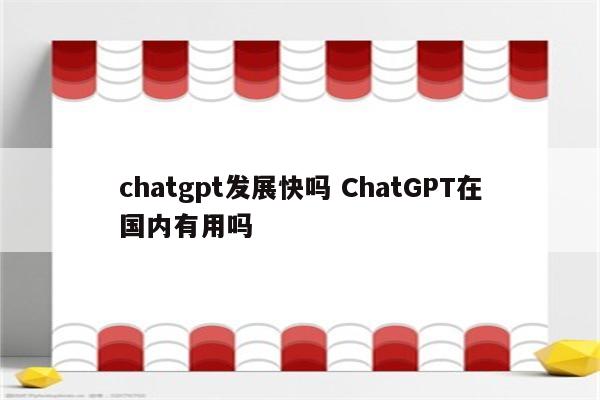 chatgpt发展快吗 ChatGPT在国内有用吗