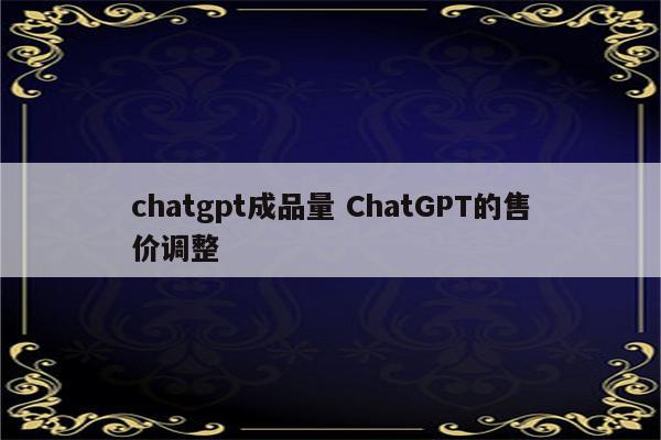 chatgpt成品量 ChatGPT的售价调整