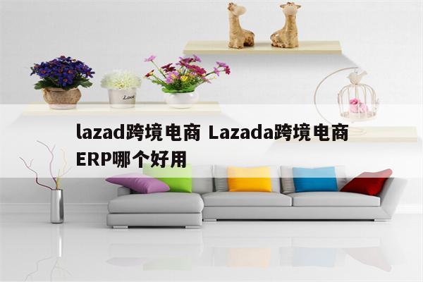 lazad跨境电商 Lazada跨境电商ERP哪个好用