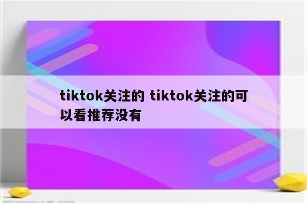 tiktok关注的 tiktok关注的可以看推荐没有