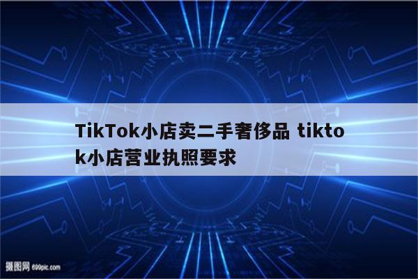 TikTok小店卖二手奢侈品 tiktok小店营业执照要求