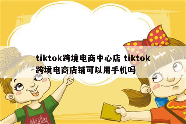 tiktok跨境电商中心店 tiktok跨境电商店铺可以用手机吗