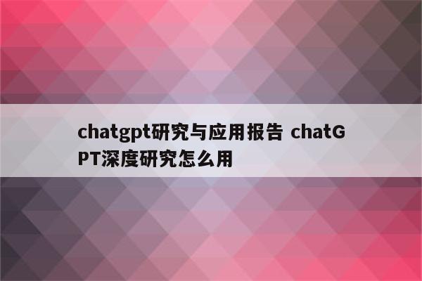 chatgpt研究与应用报告 chatGPT深度研究怎么用