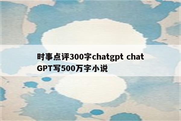 时事点评300字chatgpt chatGPT写500万字小说
