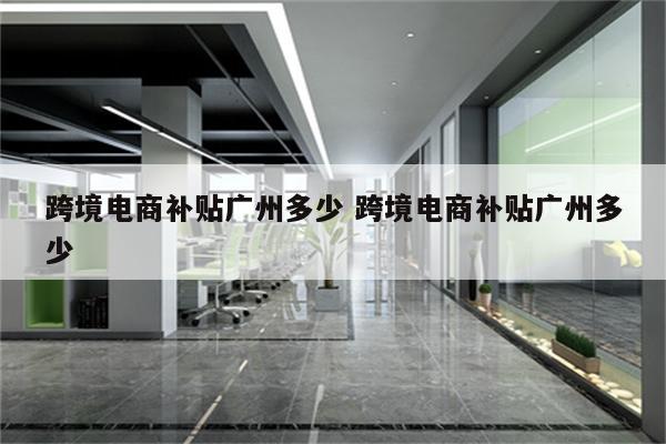 跨境电商补贴广州多少 跨境电商补贴广州多少