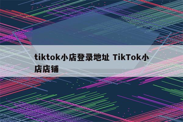 tiktok小店登录地址 TikTok小店店铺