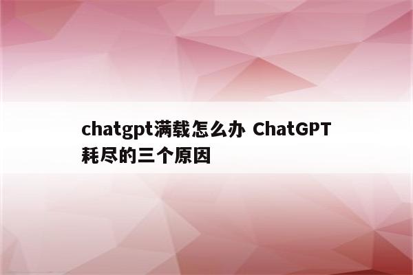 chatgpt满载怎么办 ChatGPT耗尽的三个原因