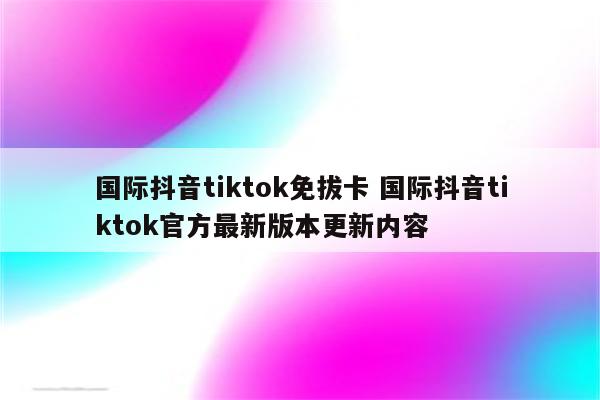 国际抖音tiktok免拔卡 国际抖音tiktok官方最新版本更新内容