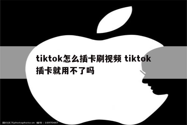 tiktok怎么插卡刷视频 tiktok插卡就用不了吗