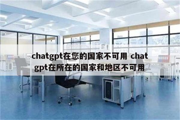 chatgpt在您的国家不可用 chat gpt在所在的国家和地区不可用