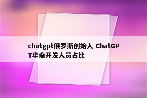 chatgpt俄罗斯创始人 ChatGPT华裔开发人员占比