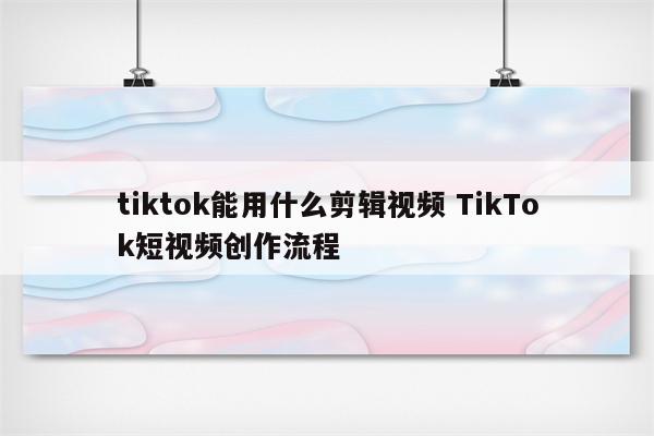 tiktok能用什么剪辑视频 TikTok短视频创作流程