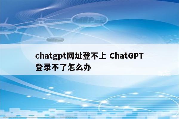 chatgpt网址登不上 ChatGPT登录不了怎么办