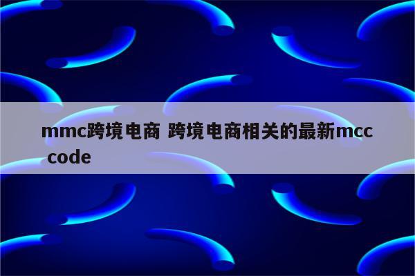mmc跨境电商 跨境电商相关的最新mcc code