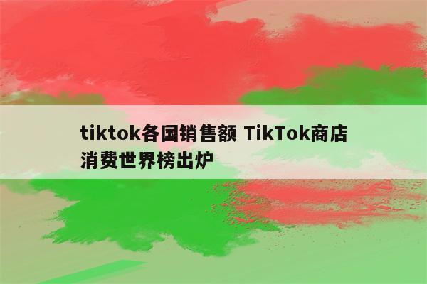 tiktok各国销售额 TikTok商店消费世界榜出炉