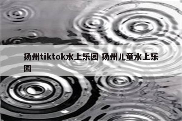 扬州tiktok水上乐园 扬州儿童水上乐园