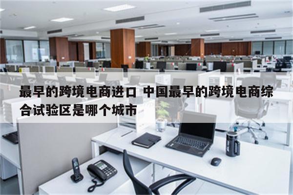 最早的跨境电商进口 中国最早的跨境电商综合试验区是哪个城市